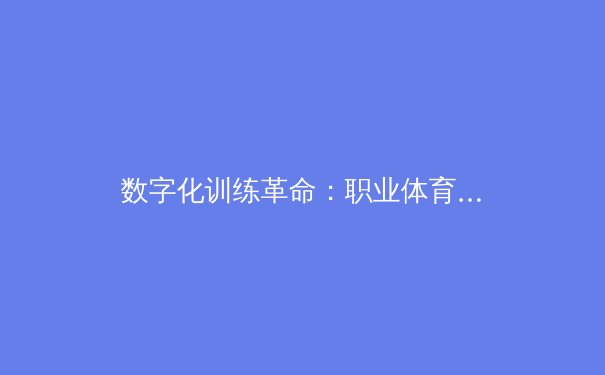 数字化训练革命：职业体育如何通过AI与大数据重塑竞技边界 - 2